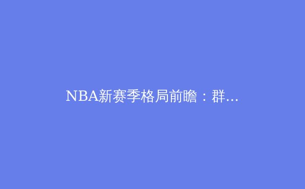 NBA新赛季格局前瞻：群雄逐鹿，谁将问鼎奥布莱恩杯？