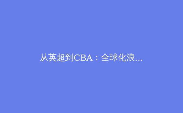 从英超到CBA：全球化浪潮下，职业体育的商业化转型与竞技本质的博弈 - 2