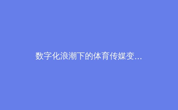 数字化浪潮下的体育传媒变革：从转播技术到沉浸式体验的全面升级