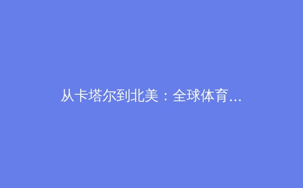 从卡塔尔到北美：全球体育产业格局重塑与未来趋势深度解析 - 2