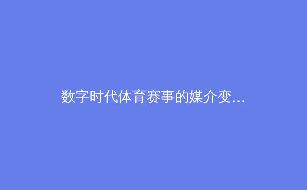 数字时代体育赛事的媒介变革：从转播技术到用户沉浸体验的全面解析