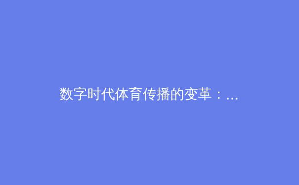 数字时代体育传播的变革：从传统赛事报道到沉浸式观赛体验的演进 - 3